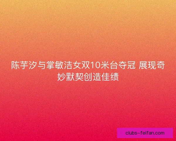 陈芋汐与掌敏洁女双10米台夺冠 展现奇妙默契创造佳绩 陈芋汐与掌敏洁女双10米台夺冠 展现奇妙默契创造佳绩