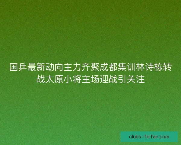 国乒最新动向主力齐聚成都集训林诗栋转战太原小将主场迎战引关注 国乒最新动向主力齐聚成都集训林诗栋转战太原小将主场迎战引关注