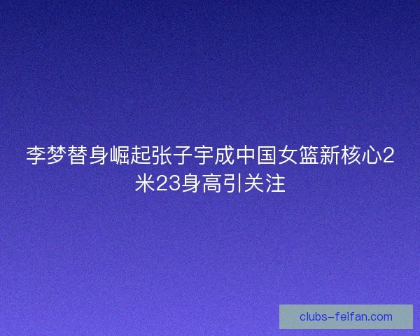 李梦替身崛起张子宇成中国女篮新核心2米23身高引关注 李梦替身崛起张子宇成中国女篮新核心2米23身高引关注