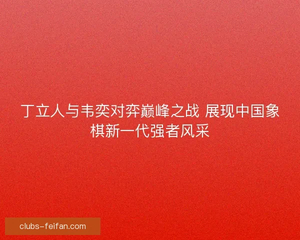 丁立人与韦奕对弈巅峰之战 展现中国象棋新一代强者风采