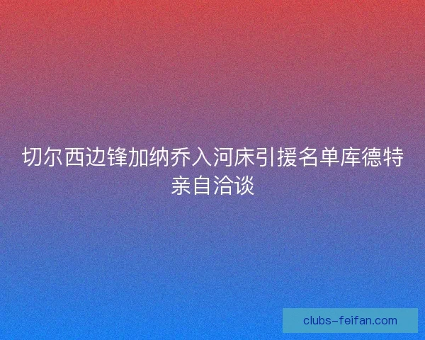 切尔西边锋加纳乔入河床引援名单库德特亲自洽谈