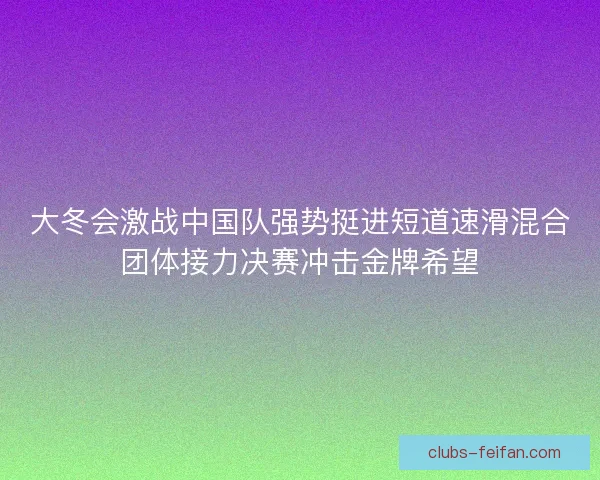 大冬会激战中国队强势挺进短道速滑混合团体接力决赛冲击金牌希望