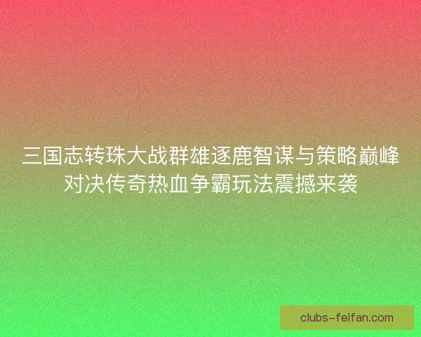 三国志转珠大战群雄逐鹿智谋与策略巅峰对决传奇热血争霸玩法震撼来袭