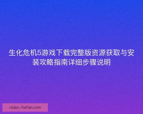 生化危机5游戏下载完整版资源获取与安装攻略指南详细步骤说明