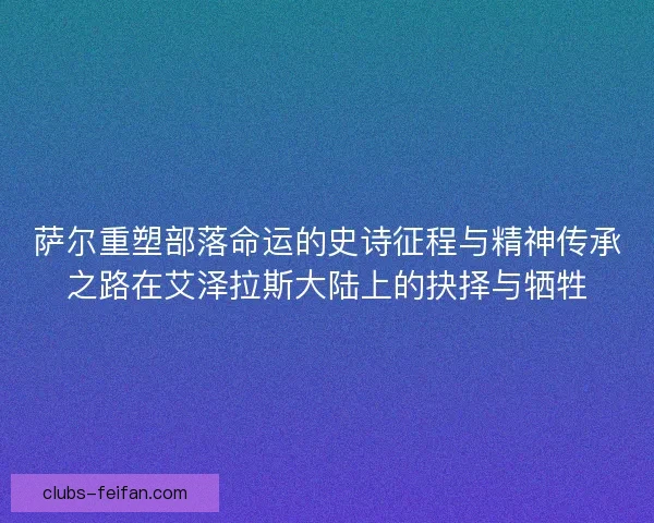 萨尔重塑部落命运的史诗征程与精神传承之路在艾泽拉斯大陆上的抉择与牺牲 萨尔重塑部落命运的史诗征程与精神传承之路在艾泽拉斯大陆上的抉择与牺牲
