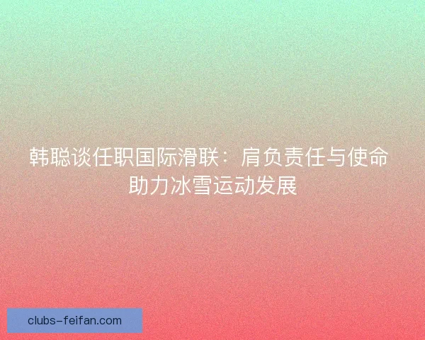 韩聪谈任职国际滑联:肩负责任与使命 助力冰雪运动发展 韩聪谈任职国际滑联:肩负责任与使命 助力冰雪运动发展
